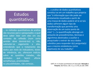 Estudos
quantitativos
“... a análise de dados quantitativos
constitui-se em um trabalho que propicia
que “a informação que não pode ser
diretamente visualizada a partir de
uma massa de dados poderá sê-lo se tais
dados sofrerem algum tipo de
transformação que permita uma
observação de um outro ponto de
vista”. [...] a quantificação abrange um
conjunto de procedimentos, técnicas e
algoritmos destinados a auxiliar o
pesquisador a extrair de seus dados
subsídios para responder à(s) pergunta(s)
que o mesmo estabeleceu como
objetivo(s) de seu trabalho”.
... os métodos quantitativos de análise
são recursos para o pesquisador, o qual
deve saber lidar com eles em seu
contexto de reflexão (num certo
sentido deve dominá-los) e, não,
submeter-se cegamente a eles,
entendendo que o tratamento dos
dados por meio de indicadores, testes
de inferência, etc. oferecem indícios
sobre as questões tratadas, não
verdades; que fazem aflorar
semelhanças, proximidades
ou plausibilidades, não certezas.. GATTI, B. A. Estudos quantitativos em educação. Educação e
Pesquisa, São Paulo, v.30, n.1, p. 11-30, jan./abr. 2004.
 