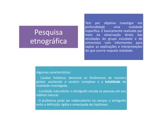 Pesquisa
etnográfica
Tem por objetivo investigar em
profundidade uma realidade
específica. É basicamente realizada por
meio da observação direta das
atividades do grupo estudado e de
entrevistas com informantes para
captar as explicações e interpretações
do que ocorre naquela realidade.
Algumas características:
- Caráter holístico: descreve os fenômenos de maneira
global, aceitando o cenário complexo e a totalidade da
realidade investigada.
- Condição naturalista: o etnógrafo estuda as pessoas em seu
hábitat natural.
- O problema pode ser redescoberto no campo; o etnógrafo
evita a definição rígida e antecipada de hipóteses.
 