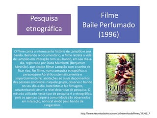 Pesquisa
etnográfica
Filme
Baile Perfumado
(1996)
O filme conta a interessante história de Lampião e seu
bando. Beirando o documentário, o filme retrata a vida
de Lampião em interação com seu bando, em seu dia-a-
dia, registrado por Duda Mamberti (Benjamim
Abrahão), que decide filmar Lampião com o sonho de
ficar rico. No filme, numa pesquisa etnográfica, o
personagem Abrahão sistematicamente e
imparcialmente faz anotações ao ouvir depoimentos
das pessoas envolvidas naquele grupo, observa o bando
no seu dia-a-dia, bate fotos e faz filmagens,
caracterizando assim o nível descritivo de pesquisa. O
método utilizado neste tipo de pesquisa é o etnográfico,
pois os agentes daquela comunidade são observados
em interação, no local vivido pelo bando de
cangaceiros.
http://www.recantodasletras.com.br/resenhasdefilmes/2730517
 