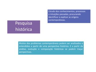 Pesquisa
histórica
Estudo dos conhecimentos, processos
e intuições passadas, procurando
identificar e explicar as origens
contemporâneas.
Muitos dos problemas contemporâneos podem ser analisados e
entendidos a partir de uma perspectiva histórica. E a partir da
análise, evolução e comparação históricas se podem traçar
perspectivas.
 