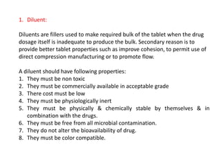1. Diluent:
Diluents are fillers used to make required bulk of the tablet when the drug
dosage itself is inadequate to produce the bulk. Secondary reason is to
provide better tablet properties such as improve cohesion, to permit use of
direct compression manufacturing or to promote flow.
A diluent should have following properties:
1. They must be non toxic
2. They must be commercially available in acceptable grade
3. There cost must be low
4. They must be physiologically inert
5. They must be physically & chemically stable by themselves & in
combination with the drugs.
6. They must be free from all microbial contamination.
7. They do not alter the bioavailability of drug.
8. They must be color compatible.
 