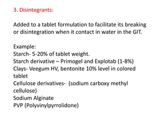 3. Disintegrants:
Added to a tablet formulation to facilitate its breaking
or disintegration when it contact in water in the GIT.
Example:
Starch‐ 5‐20% of tablet weight.
Starch derivative – Primogel and Explotab (1‐8%)
Clays‐ Veegum HV, bentonite 10% level in colored
tablet
Cellulose derivatives‐ (sodium carboxy methyl
cellulose)
Sodium Alginate
PVP (Polyvinylpyrrolidone)
 