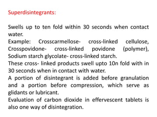 Superdisintegrants:
Swells up to ten fold within 30 seconds when contact
water.
Example: Crosscarmellose‐ cross‐linked cellulose,
Crosspovidone‐ cross‐linked povidone (polymer),
Sodium starch glycolate‐ cross‐linked starch.
These cross‐ linked products swell upto 10n fold with in
30 seconds when in contact with water.
A portion of disintegrant is added before granulation
and a portion before compression, which serve as
glidants or lubricant.
Evaluation of carbon dioxide in effervescent tablets is
also one way of disintegration.
 