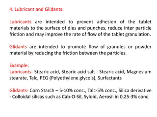 4. Lubricant and Glidants:
Lubricants are intended to prevent adhesion of the tablet
materials to the surface of dies and punches, reduce inter particle
friction and may improve the rate of flow of the tablet granulation.
Glidants are intended to promote flow of granules or powder
material by reducing the friction between the particles.
Example:
Lubricants‐ Stearic acid, Stearic acid salt ‐ Stearic acid, Magnesium
stearate, Talc, PEG (Polyethylene glycols), Surfactants
Glidants‐ Corn Starch – 5‐10% conc., Talc‐5% conc., Silica derivative
‐ Colloidal silicas such as Cab‐O‐Sil, Syloid, Aerosil in 0.25‐3% conc.
 
