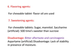 6. Flavoring agents:
For chewable tablet‐ flavor oil are used
7. Sweetening agents:
For chewable tablets: Sugar, mannitol. Saccharine
(artificial): 500 time’s sweeter than sucrose
Disadvantage: Bitter aftertaste and carcinogenic
Aspartame (artificial) Disadvantage: Lack of stability
in presence of moisture.
 