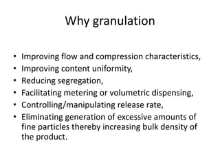 Why granulation
• Improving flow and compression characteristics,
• Improving content uniformity,
• Reducing segregation,
• Facilitating metering or volumetric dispensing,
• Controlling/manipulating release rate,
• Eliminating generation of excessive amounts of
fine particles thereby increasing bulk density of
the product.
 