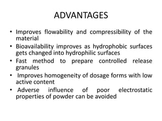 ADVANTAGES
• Improves flowability and compressibility of the
material
• Bioavailability improves as hydrophobic surfaces
gets changed into hydrophilic surfaces
• Fast method to prepare controlled release
granules
• Improves homogeneity of dosage forms with low
active content
• Adverse influence of poor electrostatic
properties of powder can be avoided
 