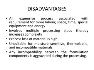 DISADVANTAGES
• An expensive process associated with
requirement for more labour, space, time, special
equipment and energy
• Involves multiple processing steps thereby
increases complexity
• Process loss of material is high
• Unsuitable for moisture sensitive, thermolabile,
and incompatible materials
• Any incompatibility between the formulation
components is aggravated during the processing.
 