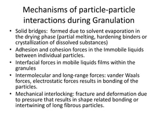 Mechanisms of particle-particle
interactions during Granulation
• Solid bridges: formed due to solvent evaporation in
the drying phase (partial melting, hardening binders or
crystallization of dissolved substances)
• Adhesion and cohesion forces in the Immobile liquids
between individual particles.
• Interfacial forces in mobile liquids films within the
granules
• Intermolecular and long-range forces: vander Waals
forces, electrostatic forces results in bonding of the
particles.
• Mechanical interlocking: fracture and deformation due
to pressure that results in shape related bonding or
intertwining of long fibrous particles.
 