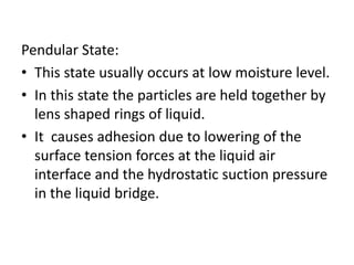 Pendular State:
• This state usually occurs at low moisture level.
• In this state the particles are held together by
lens shaped rings of liquid.
• It causes adhesion due to lowering of the
surface tension forces at the liquid air
interface and the hydrostatic suction pressure
in the liquid bridge.
 