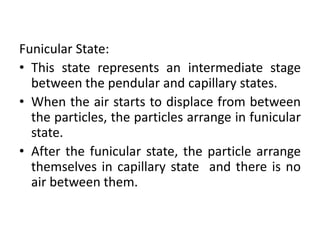 Funicular State:
• This state represents an intermediate stage
between the pendular and capillary states.
• When the air starts to displace from between
the particles, the particles arrange in funicular
state.
• After the funicular state, the particle arrange
themselves in capillary state and there is no
air between them.
 