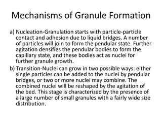 Mechanisms of Granule Formation
a) Nucleation-Granulation starts with particle-particle
contact and adhesion due to liquid bridges. A number
of particles will join to form the pendular state. Further
agitation densifies the pendular bodies to form the
capillary state, and these bodies act as nuclei for
further granule growth.
b) Transition-Nuclei can grow in two possible ways: either
single particles can be added to the nuclei by pendular
bridges, or two or more nuclei may combine. The
combined nuclei will be reshaped by the agitation of
the bed. This stage is characterized by the presence of
a large number of small granules with a fairly wide size
distribution.
 