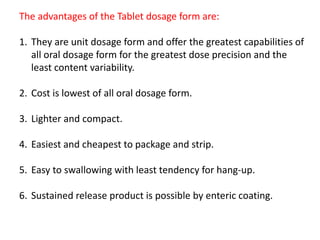 The advantages of the Tablet dosage form are:
1. They are unit dosage form and offer the greatest capabilities of
all oral dosage form for the greatest dose precision and the
least content variability.
2. Cost is lowest of all oral dosage form.
3. Lighter and compact.
4. Easiest and cheapest to package and strip.
5. Easy to swallowing with least tendency for hang‐up.
6. Sustained release product is possible by enteric coating.
 