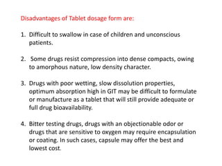 Disadvantages of Tablet dosage form are:
1. Difficult to swallow in case of children and unconscious
patients.
2. Some drugs resist compression into dense compacts, owing
to amorphous nature, low density character.
3. Drugs with poor wetting, slow dissolution properties,
optimum absorption high in GIT may be difficult to formulate
or manufacture as a tablet that will still provide adequate or
full drug bioavailability.
4. Bitter testing drugs, drugs with an objectionable odor or
drugs that are sensitive to oxygen may require encapsulation
or coating. In such cases, capsule may offer the best and
lowest cost.
 