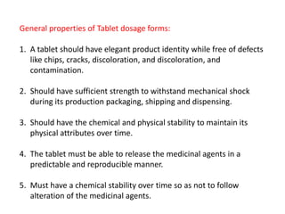 General properties of Tablet dosage forms:
1. A tablet should have elegant product identity while free of defects
like chips, cracks, discoloration, and discoloration, and
contamination.
2. Should have sufficient strength to withstand mechanical shock
during its production packaging, shipping and dispensing.
3. Should have the chemical and physical stability to maintain its
physical attributes over time.
4. The tablet must be able to release the medicinal agents in a
predictable and reproducible manner.
5. Must have a chemical stability over time so as not to follow
alteration of the medicinal agents.
 