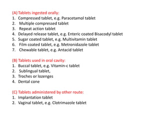 (A) Tablets ingested orally:
1. Compressed tablet, e.g. Paracetamol tablet
2. Multiple compressed tablet
3. Repeat action tablet
4. Delayed release tablet, e.g. Enteric coated Bisacodyl tablet
5. Sugar coated tablet, e.g. Multivitamin tablet
6. Film coated tablet, e.g. Metronidazole tablet
7. Chewable tablet, e.g. Antacid tablet
(B) Tablets used in oral cavity:
1. Buccal tablet, e.g. Vitamin‐c tablet
2. Sublingual tablet,
3. Troches or lozenges
4. Dental cone
(C) Tablets administered by other route:
1. Implantation tablet
2. Vaginal tablet, e.g. Clotrimazole tablet
 