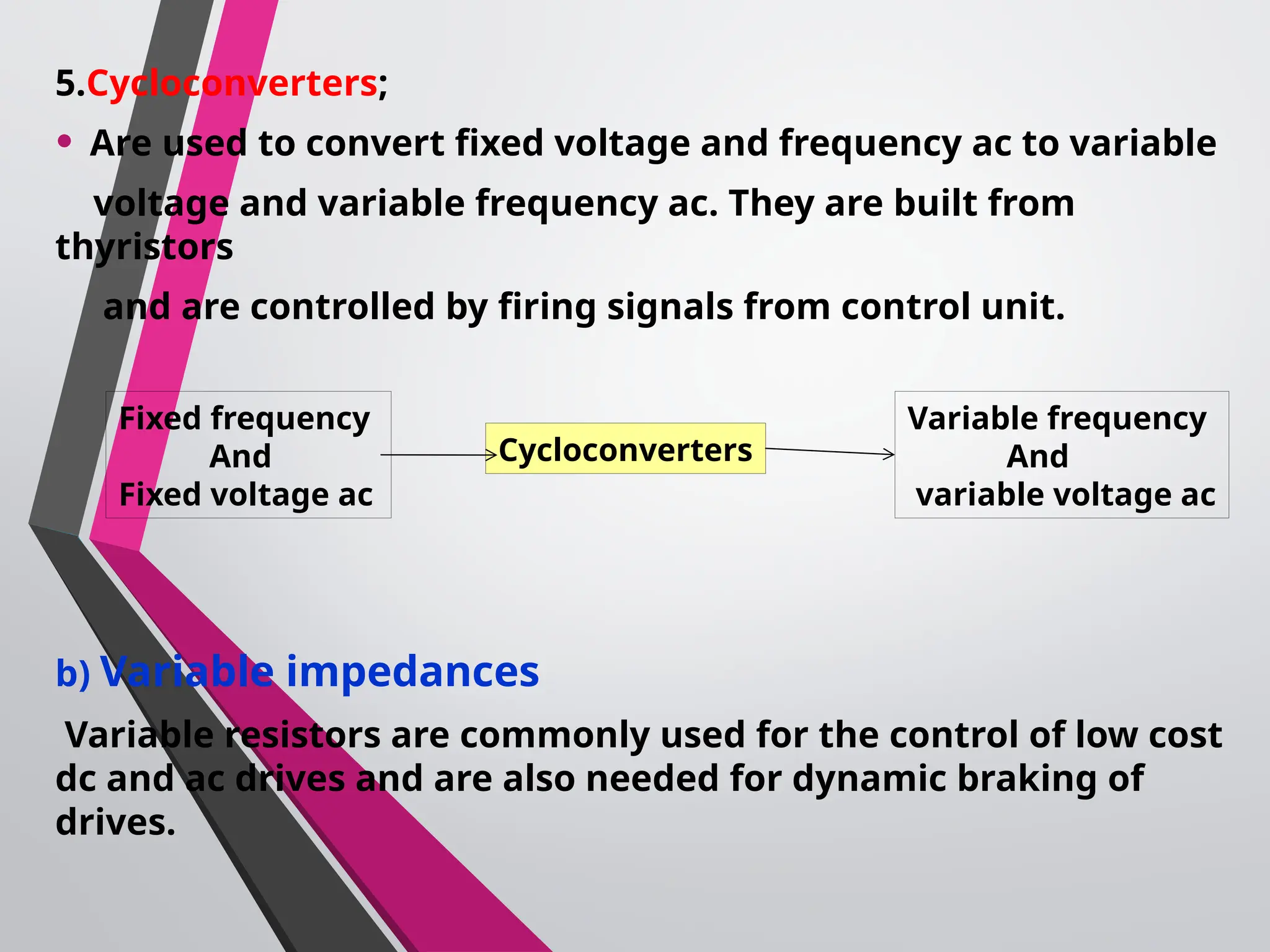 5.Cycloconverters;
• Are used to convert fixed voltage and frequency ac to variable
voltage and variable frequency ac. They are built from
thyristors
and are controlled by firing signals from control unit.
b) Variable impedances
Variable resistors are commonly used for the control of low cost
dc and ac drives and are also needed for dynamic braking of
drives.
Fixed frequency
And
Fixed voltage ac
Cycloconverters
Variable frequency
And
variable voltage ac
 