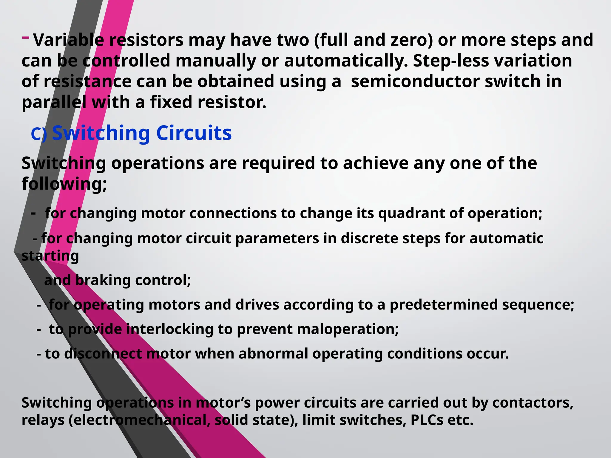 -Variable resistors may have two (full and zero) or more steps and
can be controlled manually or automatically. Step-less variation
of resistance can be obtained using a semiconductor switch in
parallel with a fixed resistor.
C) Switching Circuits
Switching operations are required to achieve any one of the
following;
- for changing motor connections to change its quadrant of operation;
- for changing motor circuit parameters in discrete steps for automatic
starting
and braking control;
- for operating motors and drives according to a predetermined sequence;
- to provide interlocking to prevent maloperation;
- to disconnect motor when abnormal operating conditions occur.
Switching operations in motor’s power circuits are carried out by contactors,
relays (electromechanical, solid state), limit switches, PLCs etc.
 
