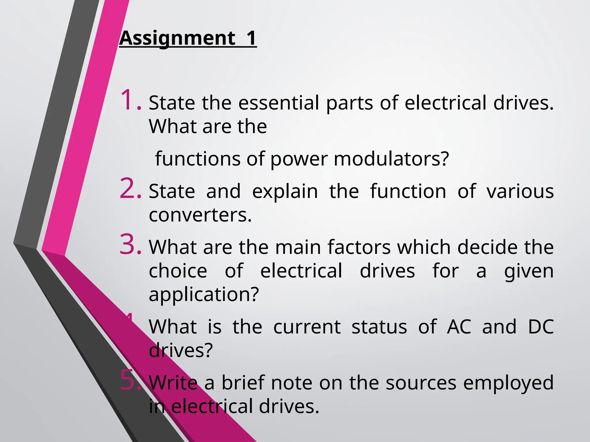 Assignment 1
1. State the essential parts of electrical drives.
What are the
functions of power modulators?
2. State and explain the function of various
converters.
3. What are the main factors which decide the
choice of electrical drives for a given
application?
4. What is the current status of AC and DC
drives?
5. Write a brief note on the sources employed
in electrical drives.
 