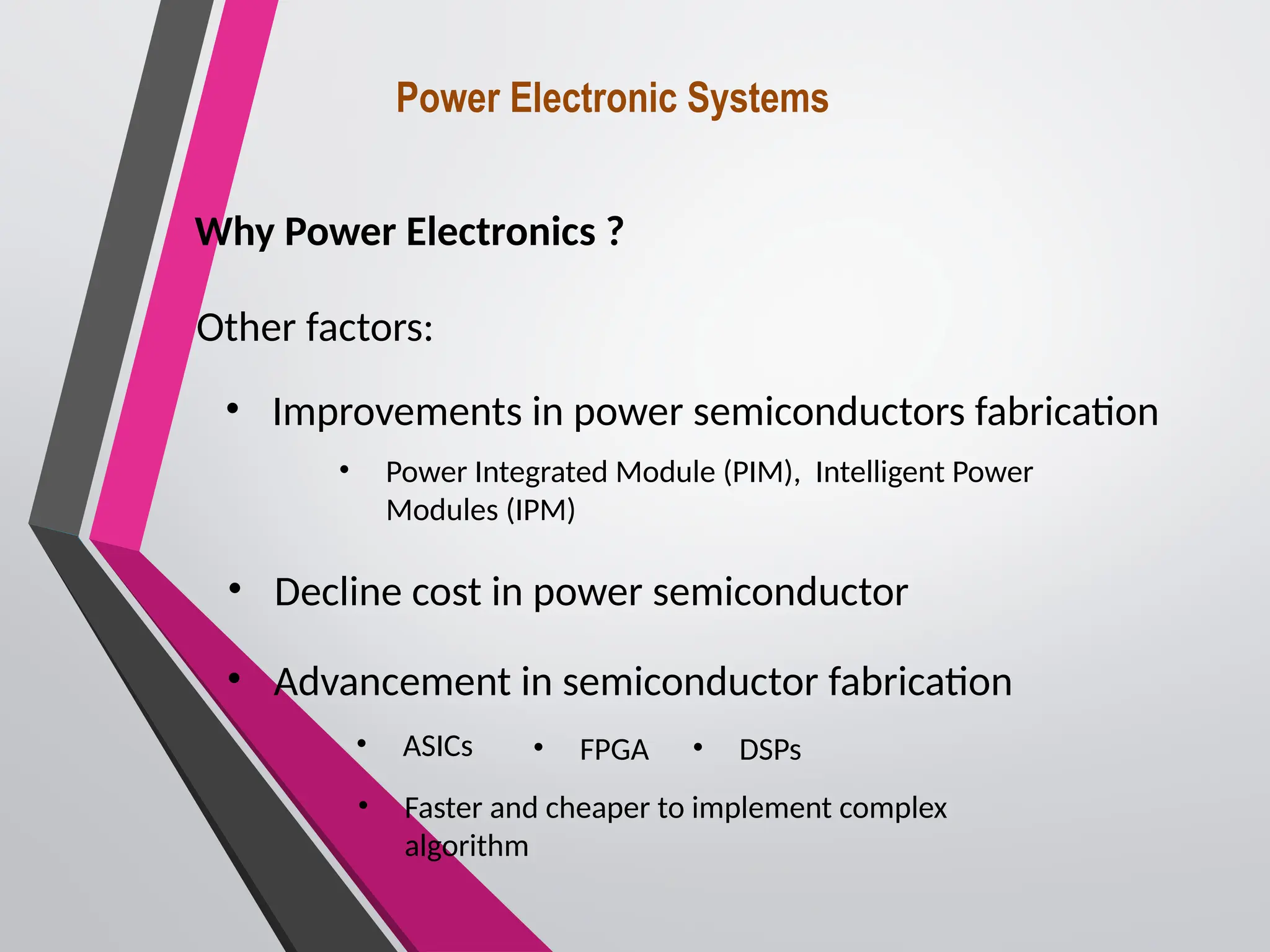 Power Electronic Systems
Why Power Electronics ?
Other factors:
• Improvements in power semiconductors fabrication
• Decline cost in power semiconductor
• Advancement in semiconductor fabrication
• ASICs • FPGA • DSPs
• Faster and cheaper to implement complex
algorithm
• Power Integrated Module (PIM), Intelligent Power
Modules (IPM)
 