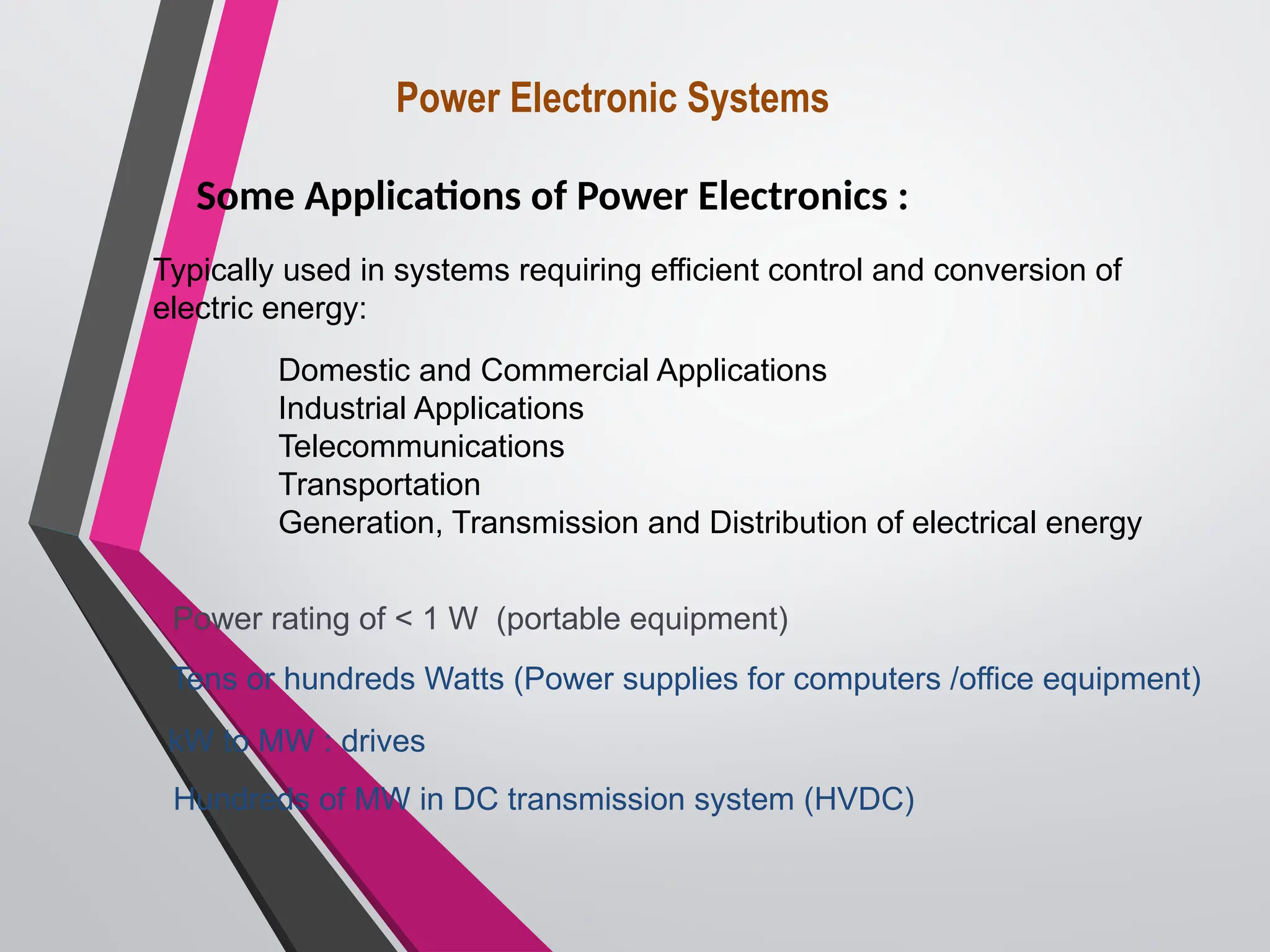 Power Electronic Systems
Some Applications of Power Electronics :
Power rating of < 1 W (portable equipment)
Tens or hundreds Watts (Power supplies for computers /office equipment)
Typically used in systems requiring efficient control and conversion of
electric energy:
Domestic and Commercial Applications
Industrial Applications
Telecommunications
Transportation
Generation, Transmission and Distribution of electrical energy
kW to MW : drives
Hundreds of MW in DC transmission system (HVDC)
 
