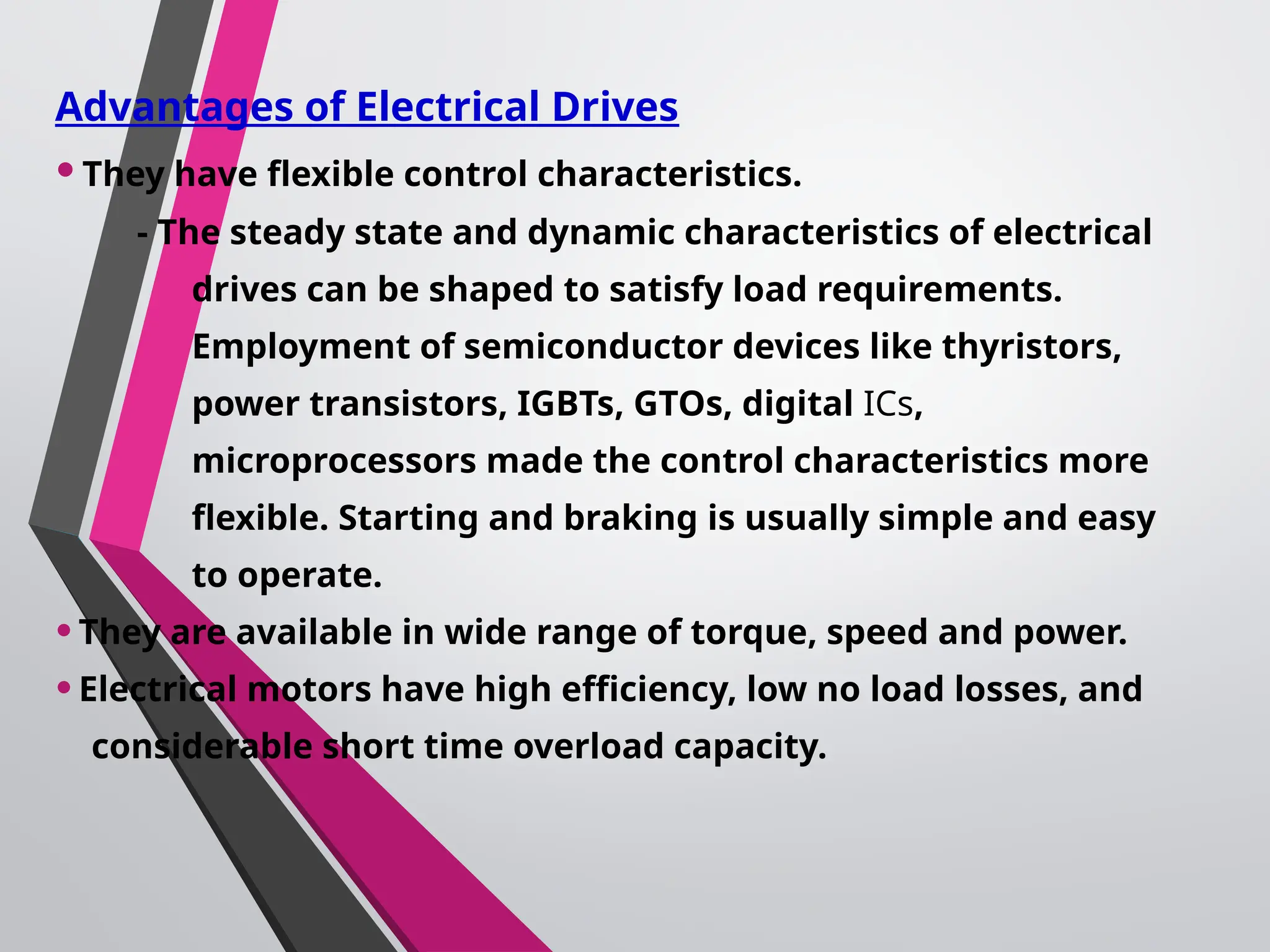 Advantages of Electrical Drives
•They have flexible control characteristics.
- The steady state and dynamic characteristics of electrical
drives can be shaped to satisfy load requirements.
Employment of semiconductor devices like thyristors,
power transistors, IGBTs, GTOs, digital ICs,
microprocessors made the control characteristics more
flexible. Starting and braking is usually simple and easy
to operate.
•They are available in wide range of torque, speed and power.
•Electrical motors have high efficiency, low no load losses, and
considerable short time overload capacity.
 