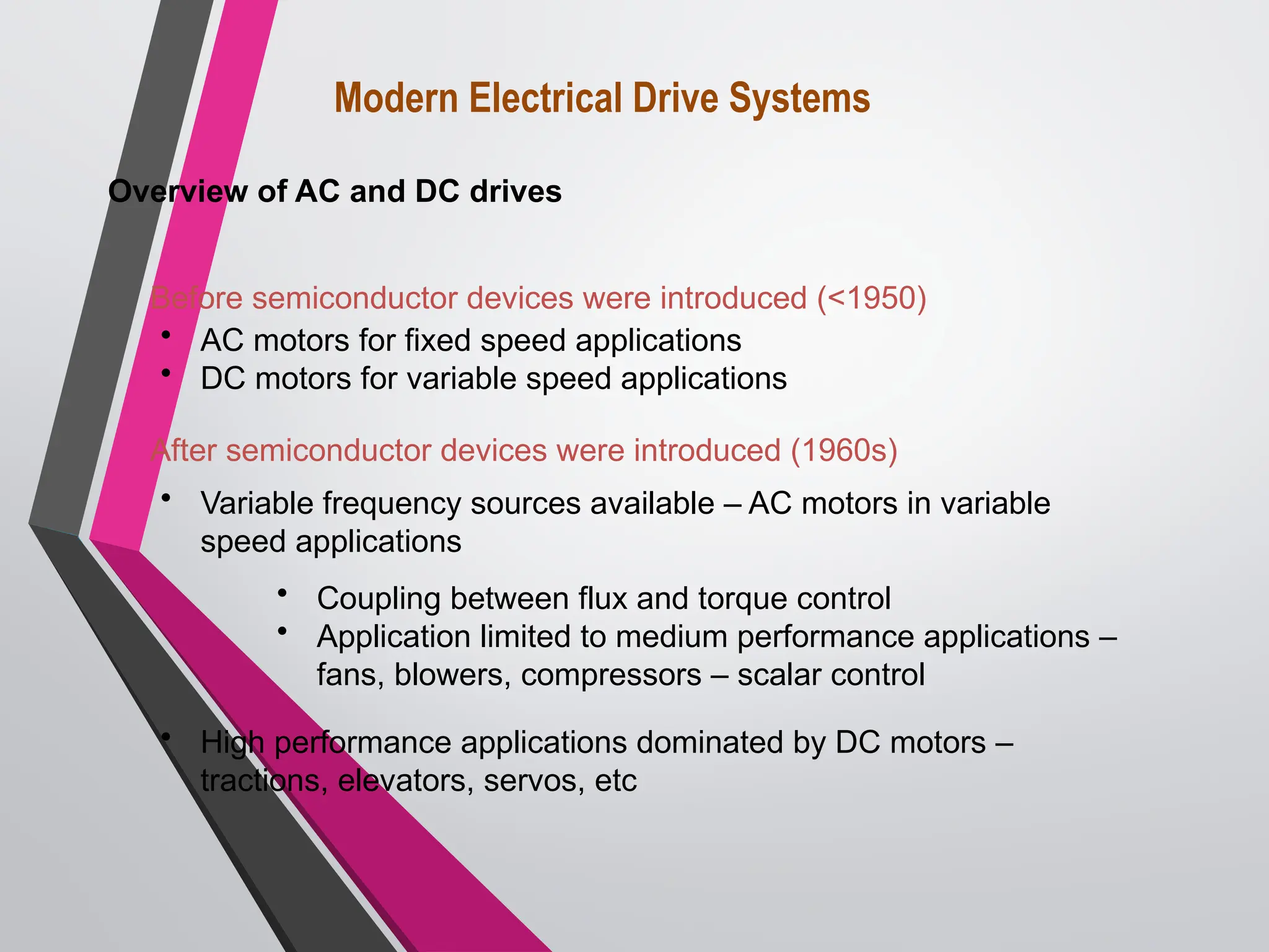 Before semiconductor devices were introduced (<1950)
• AC motors for fixed speed applications
• DC motors for variable speed applications
After semiconductor devices were introduced (1960s)
• Variable frequency sources available – AC motors in variable
speed applications
• Coupling between flux and torque control
• Application limited to medium performance applications –
fans, blowers, compressors – scalar control
• High performance applications dominated by DC motors –
tractions, elevators, servos, etc
Modern Electrical Drive Systems
Overview of AC and DC drives
 
