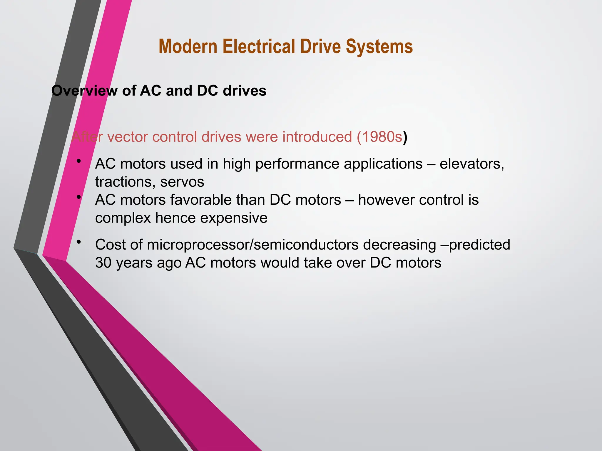 After vector control drives were introduced (1980s)
• AC motors used in high performance applications – elevators,
tractions, servos
• AC motors favorable than DC motors – however control is
complex hence expensive
• Cost of microprocessor/semiconductors decreasing –predicted
30 years ago AC motors would take over DC motors
Modern Electrical Drive Systems
Overview of AC and DC drives
 