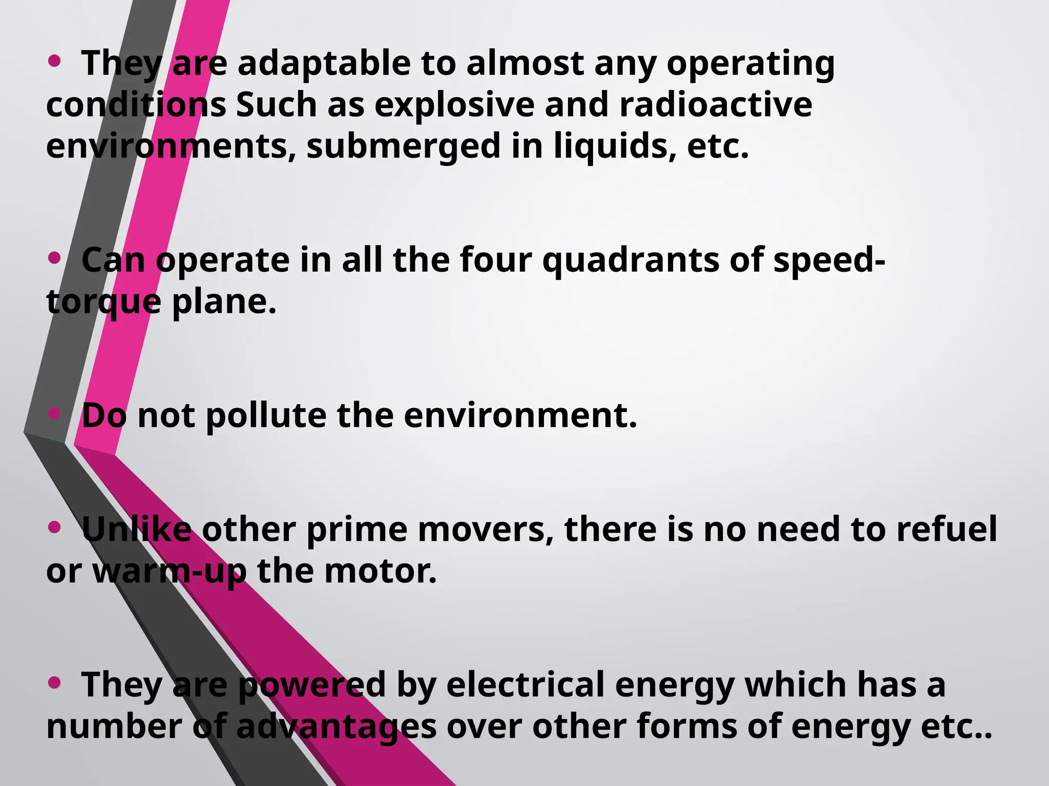 • They are adaptable to almost any operating
conditions Such as explosive and radioactive
environments, submerged in liquids, etc.
• Can operate in all the four quadrants of speed-
torque plane.
• Do not pollute the environment.
• Unlike other prime movers, there is no need to refuel
or warm-up the motor.
• They are powered by electrical energy which has a
number of advantages over other forms of energy etc..
 