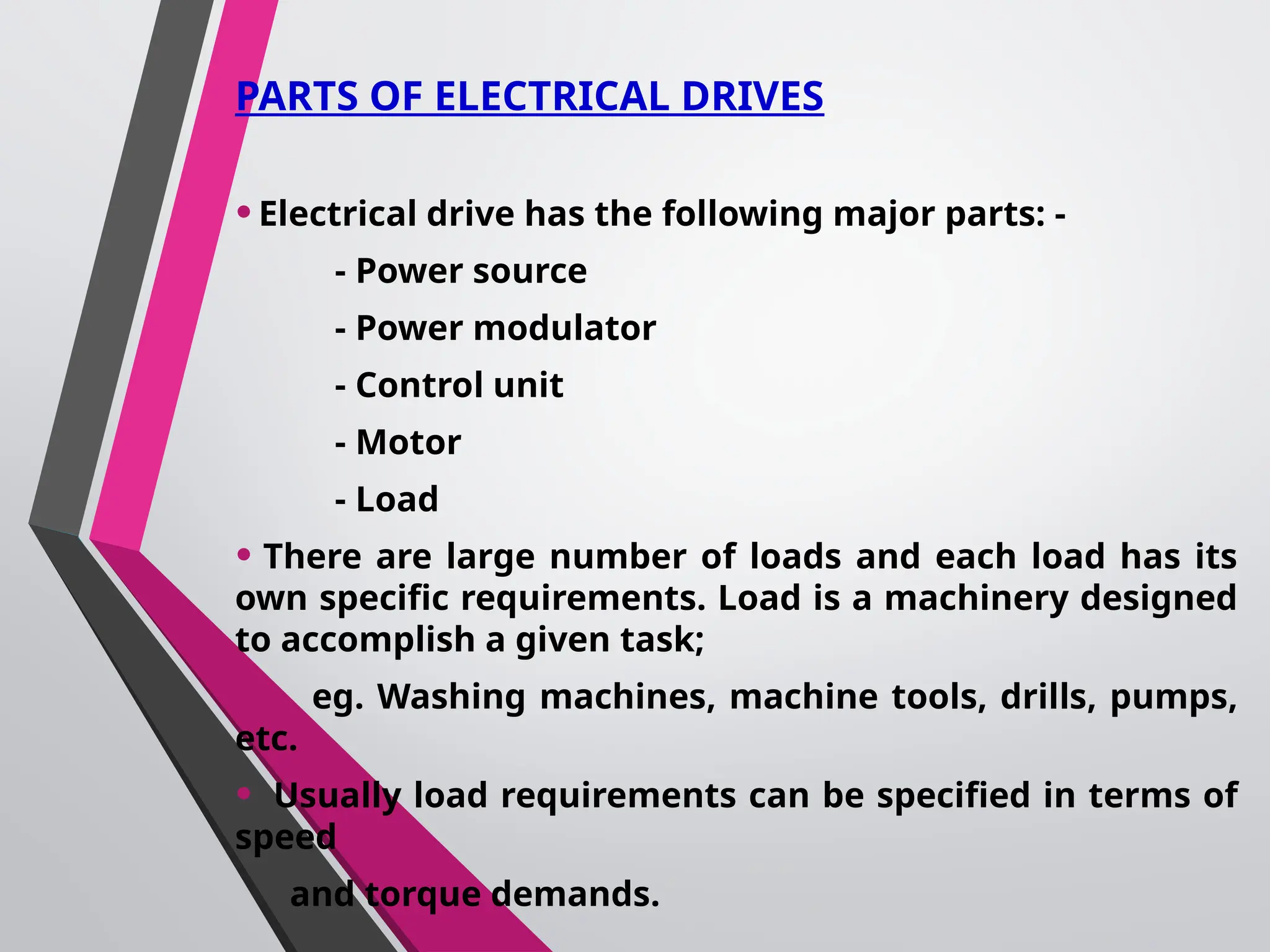 PARTS OF ELECTRICAL DRIVES
•Electrical drive has the following major parts: -
- Power source
- Power modulator
- Control unit
- Motor
- Load
• There are large number of loads and each load has its
own specific requirements. Load is a machinery designed
to accomplish a given task;
eg. Washing machines, machine tools, drills, pumps,
etc.
• Usually load requirements can be specified in terms of
speed
and torque demands.
 