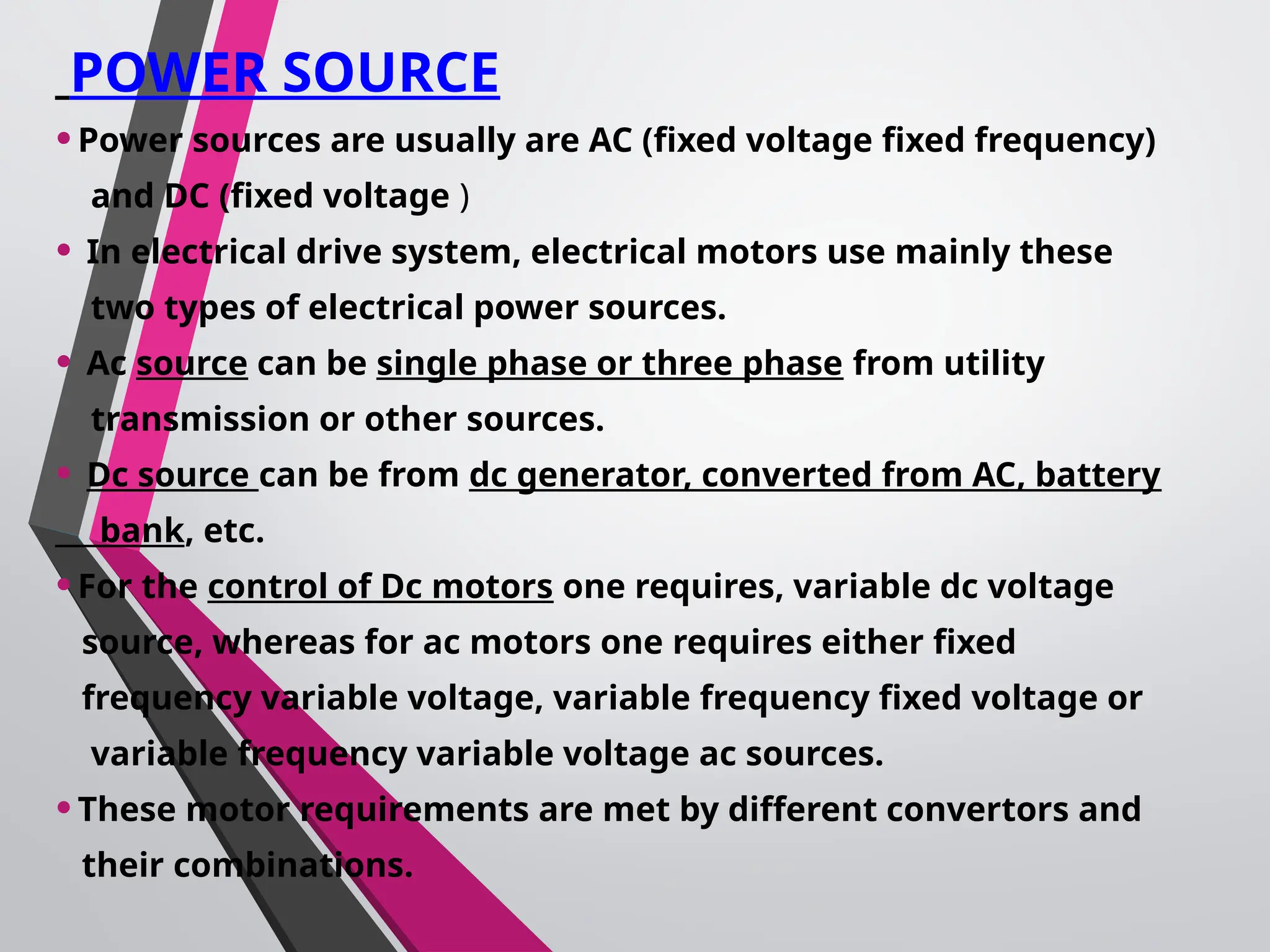 POWER SOURCE
•Power sources are usually are AC (fixed voltage fixed frequency)
and DC (fixed voltage )
• In electrical drive system, electrical motors use mainly these
two types of electrical power sources.
• Ac source can be single phase or three phase from utility
transmission or other sources.
• Dc source can be from dc generator, converted from AC, battery
bank, etc.
•For the control of Dc motors one requires, variable dc voltage
source, whereas for ac motors one requires either fixed
frequency variable voltage, variable frequency fixed voltage or
variable frequency variable voltage ac sources.
•These motor requirements are met by different convertors and
their combinations.
 