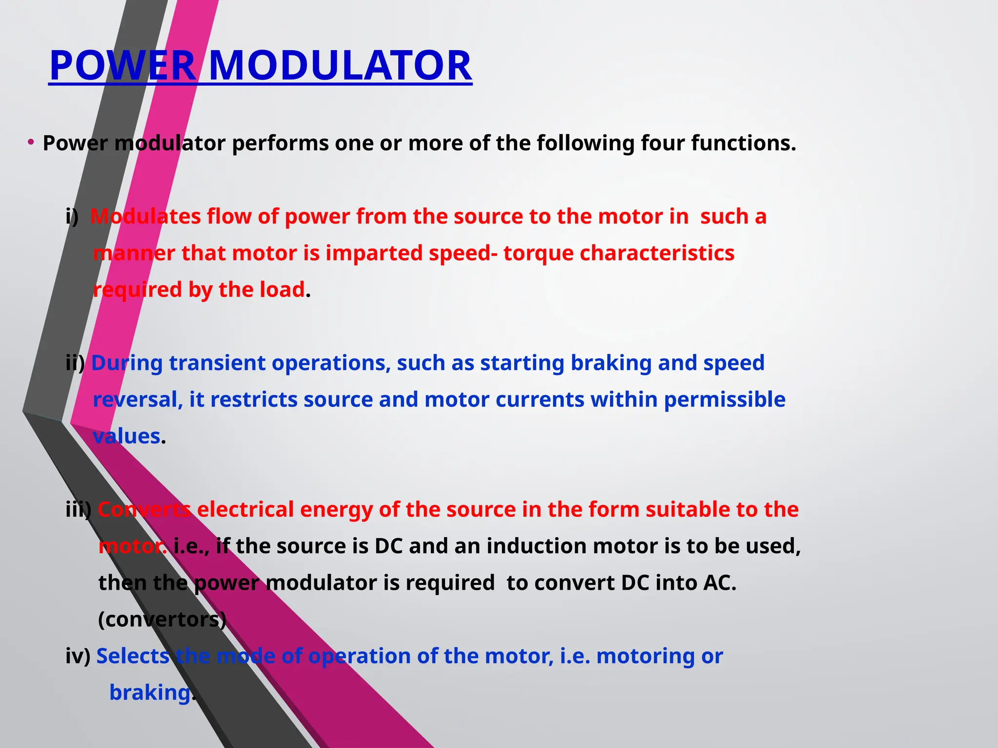 POWER MODULATOR
• Power modulator performs one or more of the following four functions.
i) Modulates flow of power from the source to the motor in such a
manner that motor is imparted speed- torque characteristics
required by the load.
ii) During transient operations, such as starting braking and speed
reversal, it restricts source and motor currents within permissible
values.
iii) Converts electrical energy of the source in the form suitable to the
motor. i.e., if the source is DC and an induction motor is to be used,
then the power modulator is required to convert DC into AC.
(convertors)
iv) Selects the mode of operation of the motor, i.e. motoring or
braking.
 