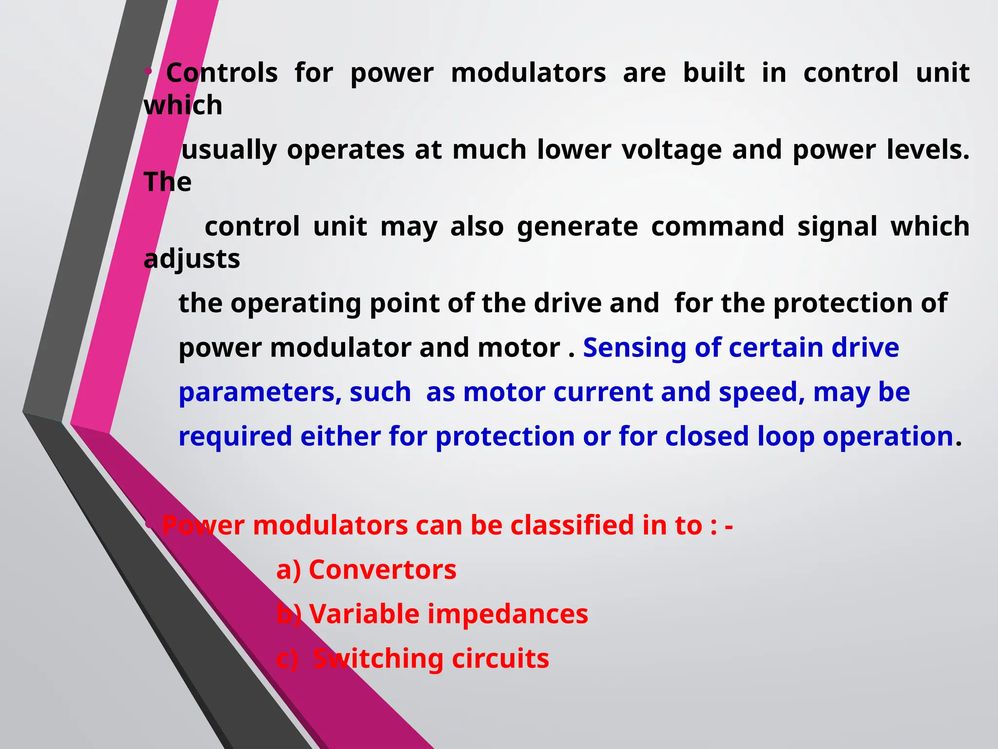 • Controls for power modulators are built in control unit
which
usually operates at much lower voltage and power levels.
The
control unit may also generate command signal which
adjusts
the operating point of the drive and for the protection of
power modulator and motor . Sensing of certain drive
parameters, such as motor current and speed, may be
required either for protection or for closed loop operation.
•Power modulators can be classified in to : -
a) Convertors
b) Variable impedances
c) Switching circuits
 