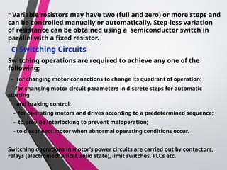 -Variable resistors may have two (full and zero) or more steps and
can be controlled manually or automatically. Step-less variation
of resistance can be obtained using a semiconductor switch in
parallel with a fixed resistor.
C) Switching Circuits
Switching operations are required to achieve any one of the
following;
- for changing motor connections to change its quadrant of operation;
- for changing motor circuit parameters in discrete steps for automatic
starting
and braking control;
- for operating motors and drives according to a predetermined sequence;
- to provide interlocking to prevent maloperation;
- to disconnect motor when abnormal operating conditions occur.
Switching operations in motor’s power circuits are carried out by contactors,
relays (electromechanical, solid state), limit switches, PLCs etc.
 