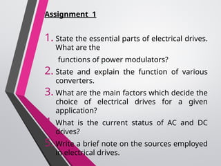 Assignment 1
1. State the essential parts of electrical drives.
What are the
functions of power modulators?
2. State and explain the function of various
converters.
3. What are the main factors which decide the
choice of electrical drives for a given
application?
4. What is the current status of AC and DC
drives?
5. Write a brief note on the sources employed
in electrical drives.
 
