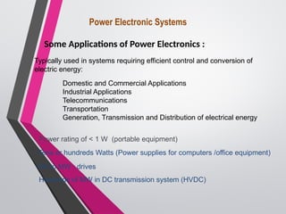 Power Electronic Systems
Some Applications of Power Electronics :
Power rating of < 1 W (portable equipment)
Tens or hundreds Watts (Power supplies for computers /office equipment)
Typically used in systems requiring efficient control and conversion of
electric energy:
Domestic and Commercial Applications
Industrial Applications
Telecommunications
Transportation
Generation, Transmission and Distribution of electrical energy
kW to MW : drives
Hundreds of MW in DC transmission system (HVDC)
 