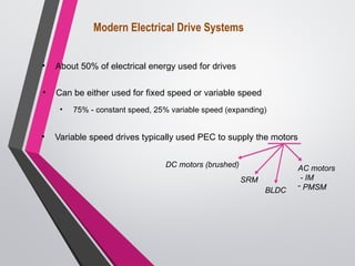 Modern Electrical Drive Systems
• About 50% of electrical energy used for drives
• Can be either used for fixed speed or variable speed
• 75% - constant speed, 25% variable speed (expanding)
• Variable speed drives typically used PEC to supply the motors
AC motors
- IM
- PMSM
DC motors (brushed)
SRM
BLDC
 