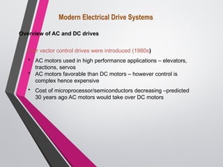 After vector control drives were introduced (1980s)
• AC motors used in high performance applications – elevators,
tractions, servos
• AC motors favorable than DC motors – however control is
complex hence expensive
• Cost of microprocessor/semiconductors decreasing –predicted
30 years ago AC motors would take over DC motors
Modern Electrical Drive Systems
Overview of AC and DC drives
 