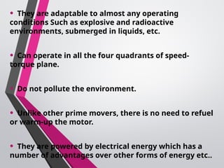 • They are adaptable to almost any operating
conditions Such as explosive and radioactive
environments, submerged in liquids, etc.
• Can operate in all the four quadrants of speed-
torque plane.
• Do not pollute the environment.
• Unlike other prime movers, there is no need to refuel
or warm-up the motor.
• They are powered by electrical energy which has a
number of advantages over other forms of energy etc..
 