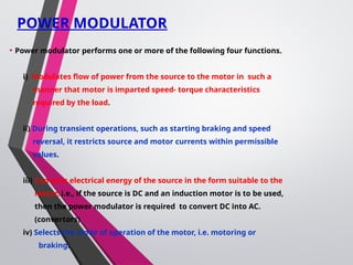 POWER MODULATOR
• Power modulator performs one or more of the following four functions.
i) Modulates flow of power from the source to the motor in such a
manner that motor is imparted speed- torque characteristics
required by the load.
ii) During transient operations, such as starting braking and speed
reversal, it restricts source and motor currents within permissible
values.
iii) Converts electrical energy of the source in the form suitable to the
motor. i.e., if the source is DC and an induction motor is to be used,
then the power modulator is required to convert DC into AC.
(convertors)
iv) Selects the mode of operation of the motor, i.e. motoring or
braking.
 
