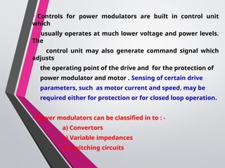 • Controls for power modulators are built in control unit
which
usually operates at much lower voltage and power levels.
The
control unit may also generate command signal which
adjusts
the operating point of the drive and for the protection of
power modulator and motor . Sensing of certain drive
parameters, such as motor current and speed, may be
required either for protection or for closed loop operation.
•Power modulators can be classified in to : -
a) Convertors
b) Variable impedances
c) Switching circuits
 