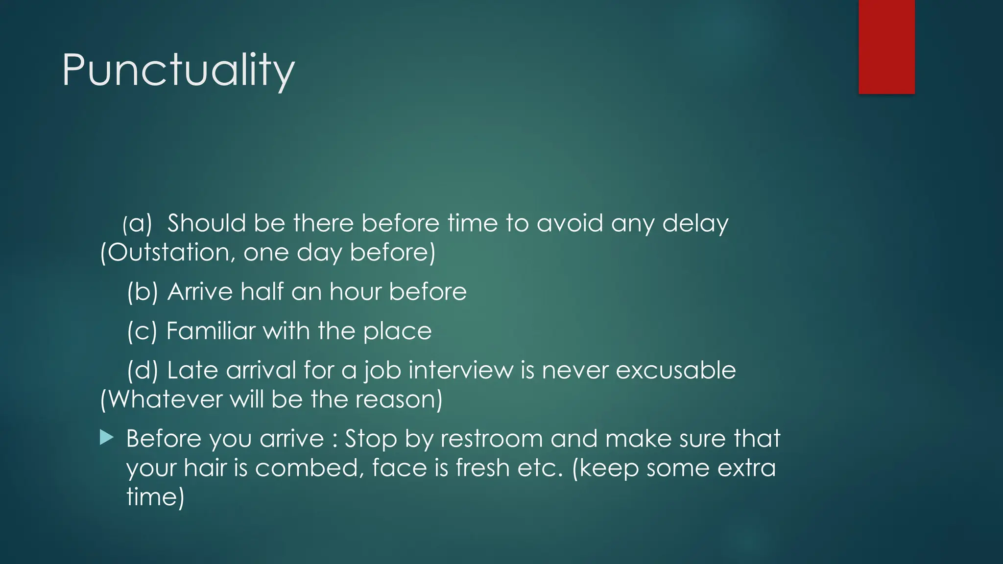 Punctuality
(a) Should be there before time to avoid any delay
(Outstation, one day before)
(b) Arrive half an hour before
(c) Familiar with the place
(d) Late arrival for a job interview is never excusable
(Whatever will be the reason)
 Before you arrive : Stop by restroom and make sure that
your hair is combed, face is fresh etc. (keep some extra
time)
 