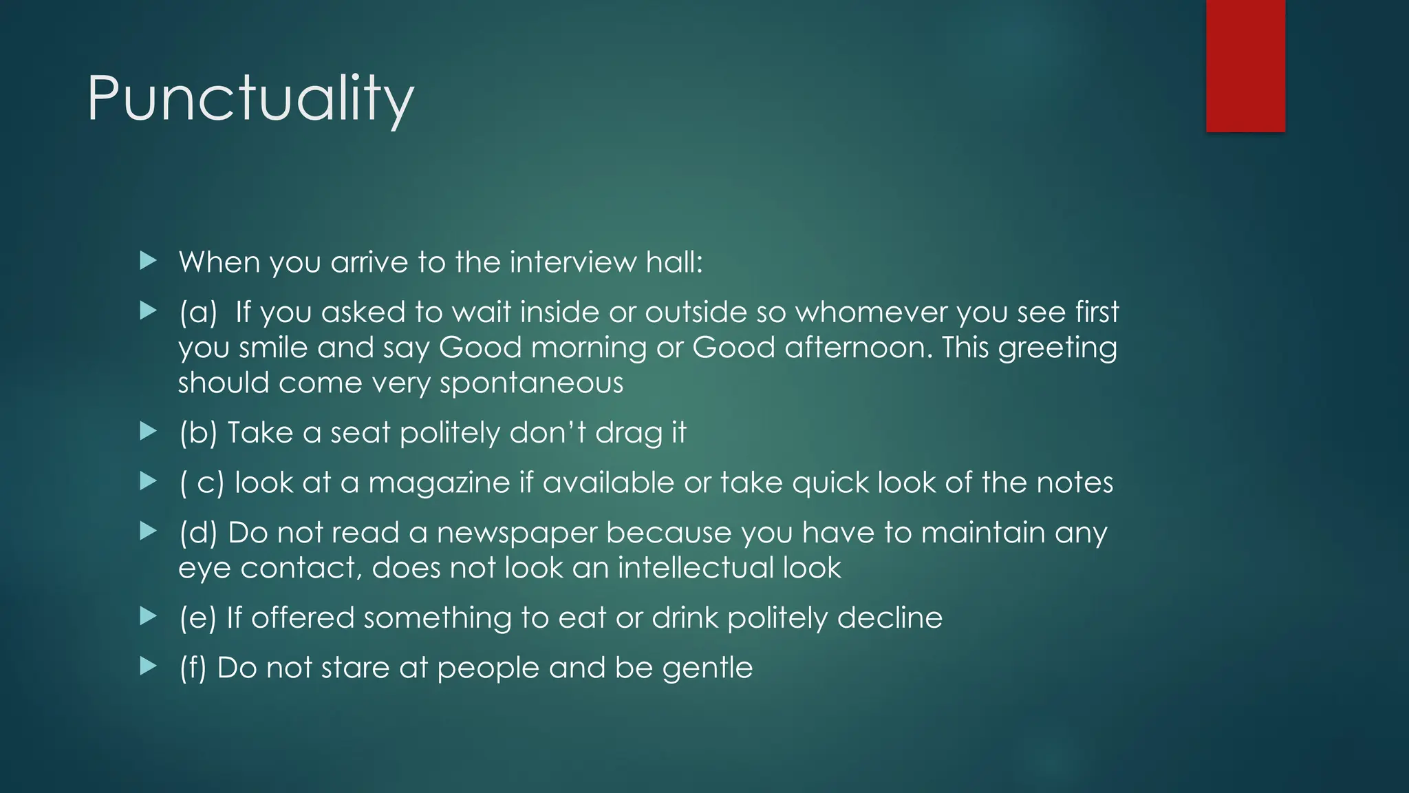 Punctuality
 When you arrive to the interview hall:
 (a) If you asked to wait inside or outside so whomever you see first
you smile and say Good morning or Good afternoon. This greeting
should come very spontaneous
 (b) Take a seat politely don’t drag it
 ( c) look at a magazine if available or take quick look of the notes
 (d) Do not read a newspaper because you have to maintain any
eye contact, does not look an intellectual look
 (e) If offered something to eat or drink politely decline
 (f) Do not stare at people and be gentle
 