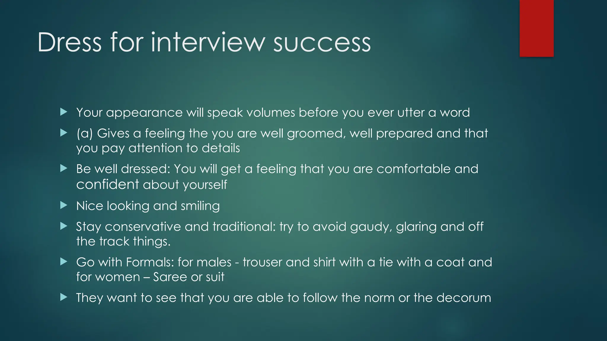 Dress for interview success
 Your appearance will speak volumes before you ever utter a word
 (a) Gives a feeling the you are well groomed, well prepared and that
you pay attention to details
 Be well dressed: You will get a feeling that you are comfortable and
confident about yourself
 Nice looking and smiling
 Stay conservative and traditional: try to avoid gaudy, glaring and off
the track things.
 Go with Formals: for males - trouser and shirt with a tie with a coat and
for women – Saree or suit
 They want to see that you are able to follow the norm or the decorum
 