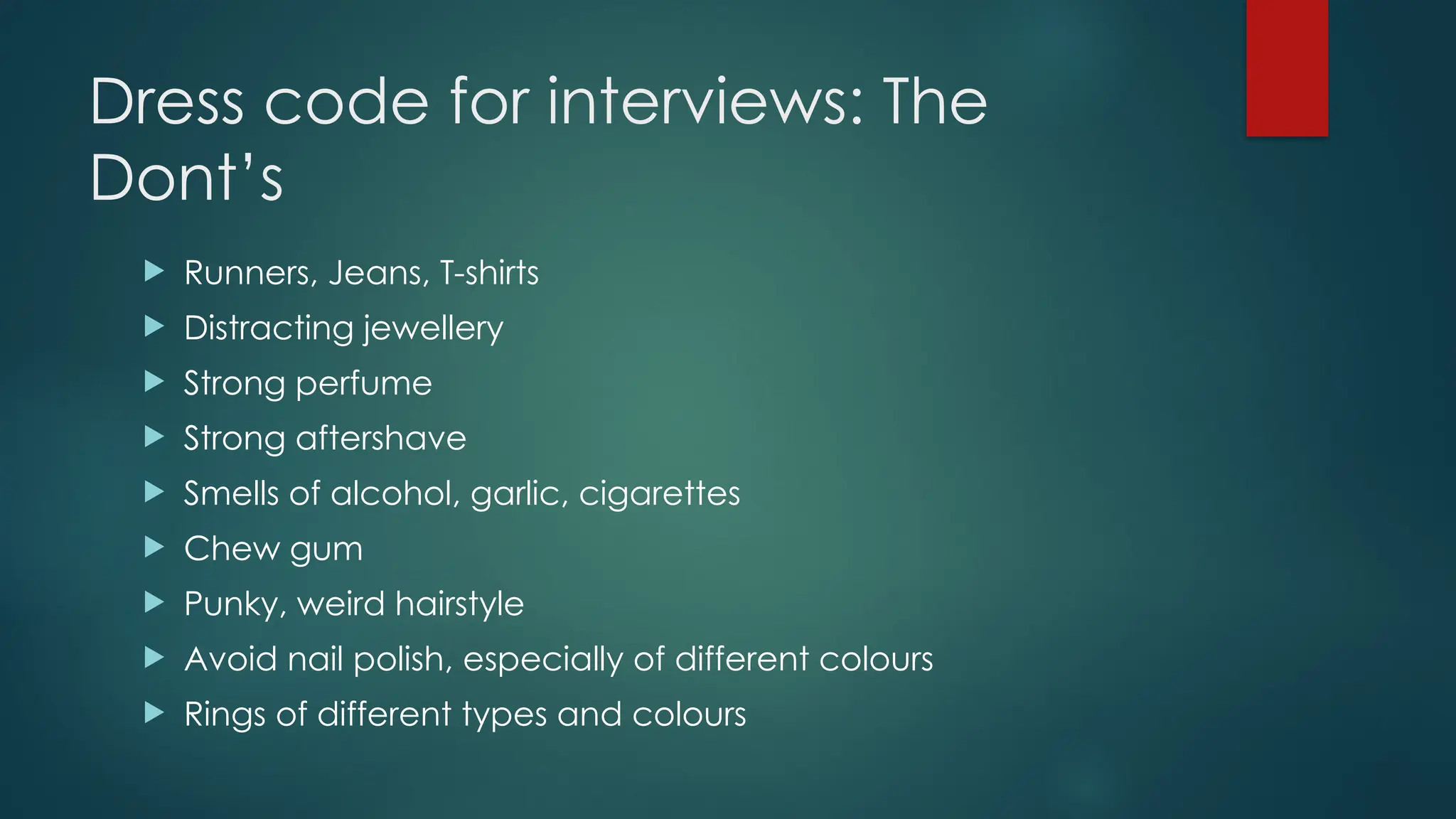 Dress code for interviews: The
Dont’s
 Runners, Jeans, T-shirts
 Distracting jewellery
 Strong perfume
 Strong aftershave
 Smells of alcohol, garlic, cigarettes
 Chew gum
 Punky, weird hairstyle
 Avoid nail polish, especially of different colours
 Rings of different types and colours
 