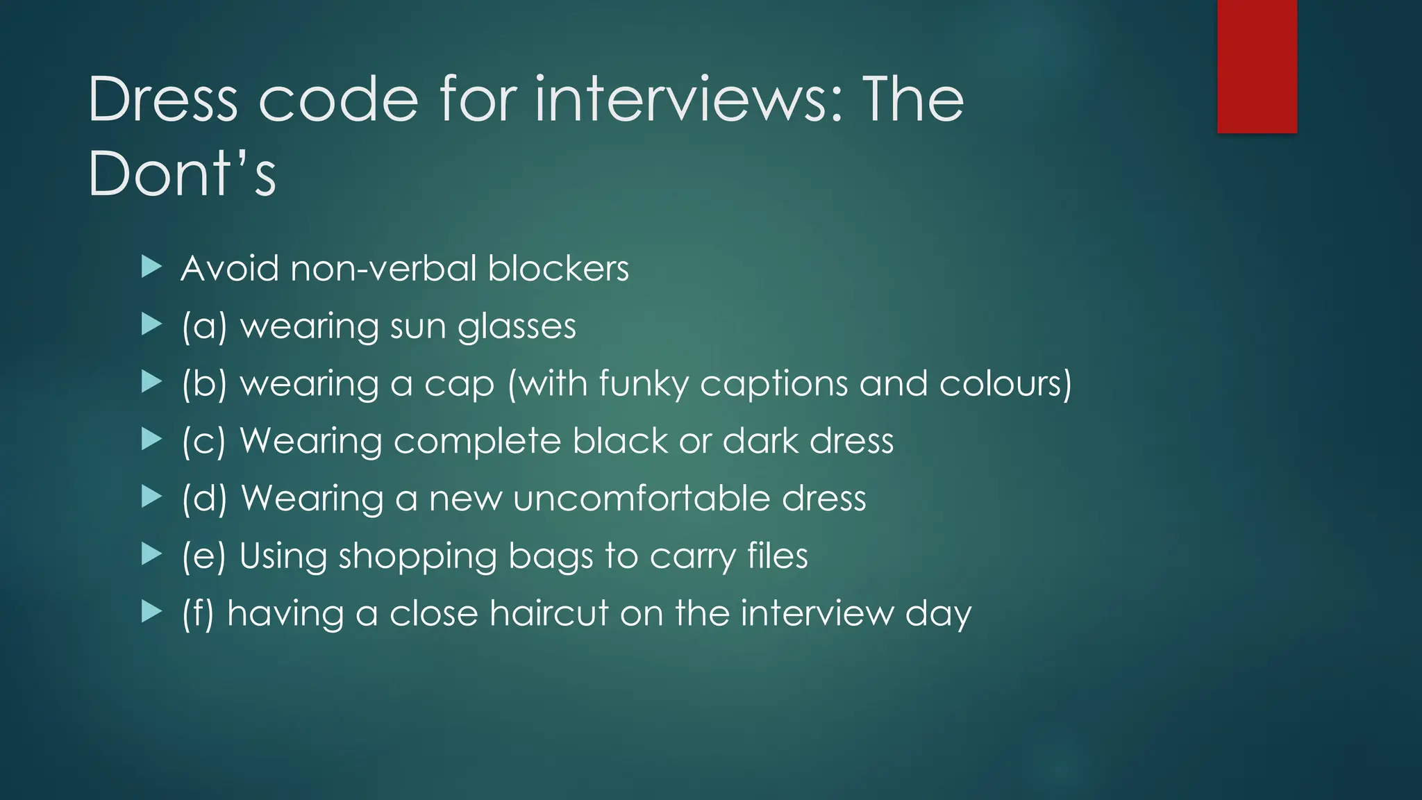 Dress code for interviews: The
Dont’s
 Avoid non-verbal blockers
 (a) wearing sun glasses
 (b) wearing a cap (with funky captions and colours)
 (c) Wearing complete black or dark dress
 (d) Wearing a new uncomfortable dress
 (e) Using shopping bags to carry files
 (f) having a close haircut on the interview day
 