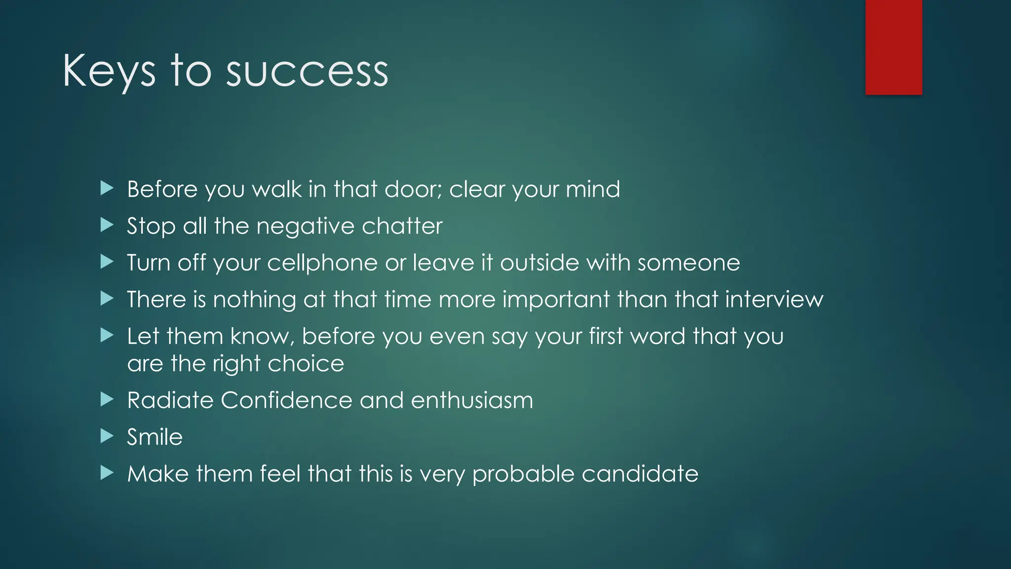 Keys to success
 Before you walk in that door; clear your mind
 Stop all the negative chatter
 Turn off your cellphone or leave it outside with someone
 There is nothing at that time more important than that interview
 Let them know, before you even say your first word that you
are the right choice
 Radiate Confidence and enthusiasm
 Smile
 Make them feel that this is very probable candidate
 
