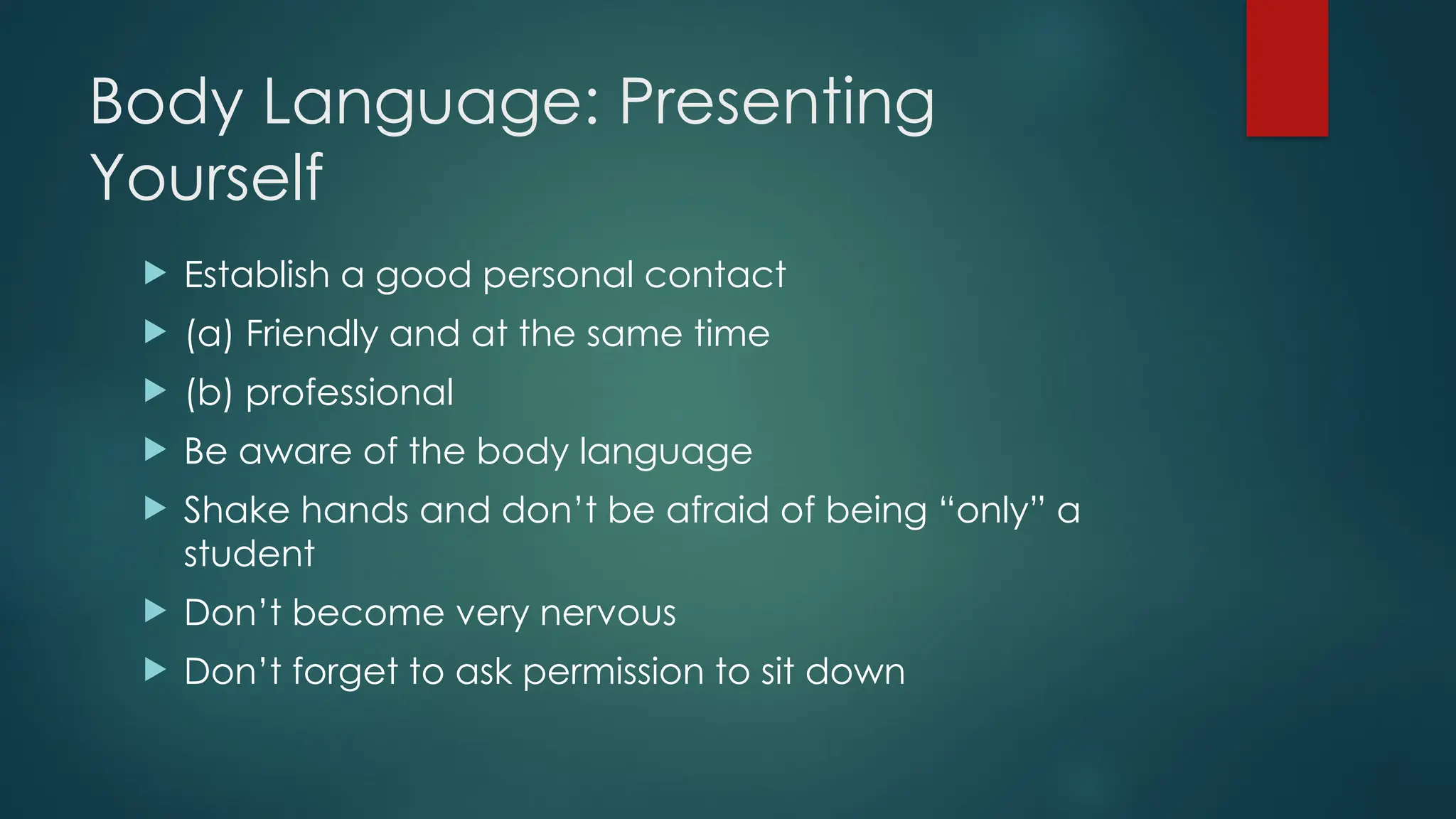 Body Language: Presenting
Yourself
 Establish a good personal contact
 (a) Friendly and at the same time
 (b) professional
 Be aware of the body language
 Shake hands and don’t be afraid of being “only” a
student
 Don’t become very nervous
 Don’t forget to ask permission to sit down
 