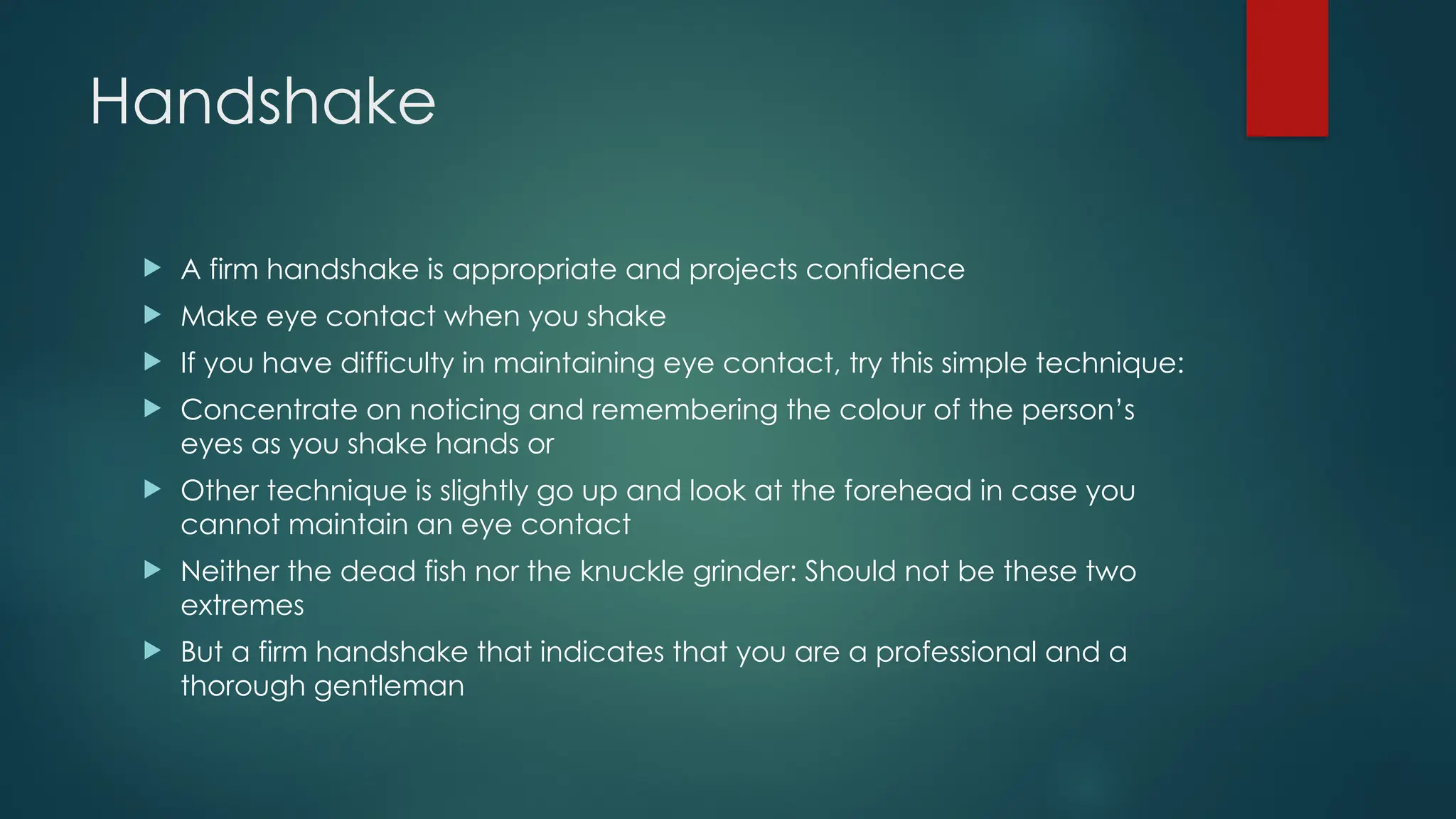 Handshake
 A firm handshake is appropriate and projects confidence
 Make eye contact when you shake
 If you have difficulty in maintaining eye contact, try this simple technique:
 Concentrate on noticing and remembering the colour of the person’s
eyes as you shake hands or
 Other technique is slightly go up and look at the forehead in case you
cannot maintain an eye contact
 Neither the dead fish nor the knuckle grinder: Should not be these two
extremes
 But a firm handshake that indicates that you are a professional and a
thorough gentleman
 