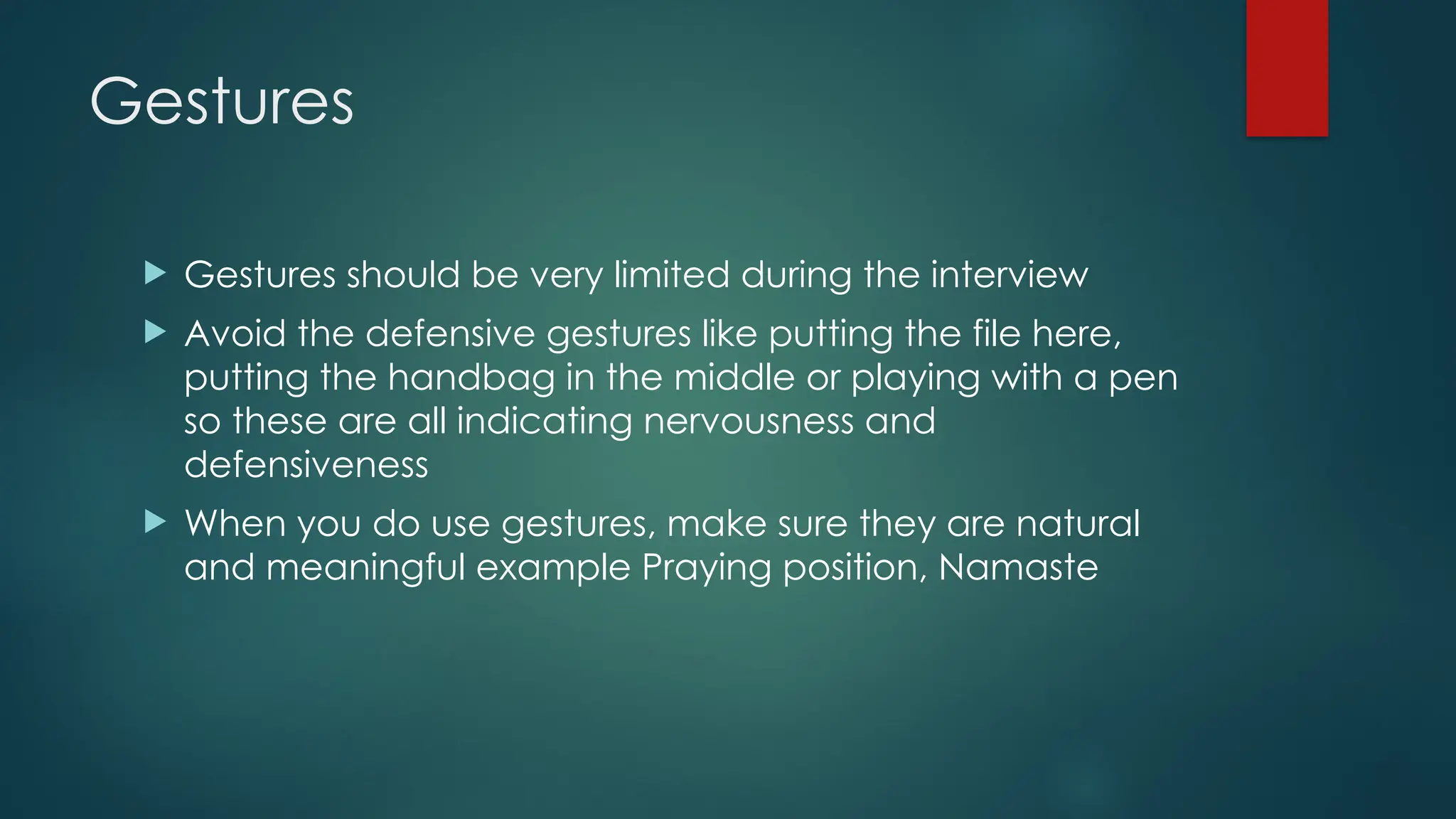 Gestures
 Gestures should be very limited during the interview
 Avoid the defensive gestures like putting the file here,
putting the handbag in the middle or playing with a pen
so these are all indicating nervousness and
defensiveness
 When you do use gestures, make sure they are natural
and meaningful example Praying position, Namaste
 